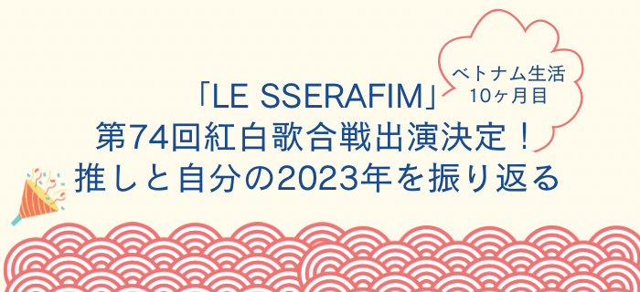 ベトナム生活10ヶ月目｜「LE SSERAFIM」第74回紅白歌合戦出演決定！推しと自分の2023年を振り返る